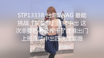 STP13338 台湾SWAG 最能挑战『吴梦梦』连续中出 这次非要把老公榨干了才准出门上班连续中出四次加紫薇