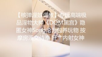 【核弹淫奴调教】专玩高端极品淫物大神《DOM黑宫》隐匿女神Song沦为包养玩物 按摩房淫交侍奉 狂艹内射女神