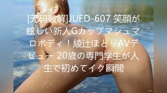 [无码破解]JUFD-607 笑顔が眩しい新人Gカップマシュマロボディ！綾辻ほとりAVデビュー 20歳の専門学生が人生で初めてイク瞬間