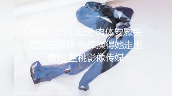 PMC-395 斑斑 肉体安慰失恋的亲妹妹 肉棒操得她走出情伤 蜜桃影像传媒