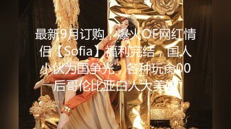 最新9月订购，爆火OF网红情侣【Sofia】福利完结，国人小伙为国争光，各种玩肏00后哥伦比亚白人大美妞